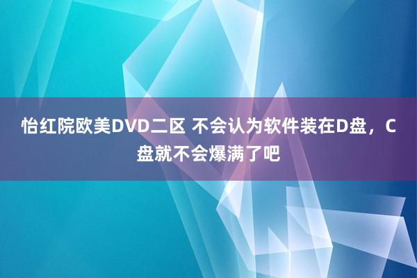 怡红院欧美D∨D二区 不会认为软件装在D盘,C盘就不会爆满了吧